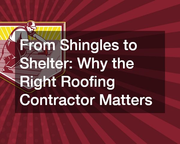 From Shingles to Shelter Why the Right Roofing Contractor Matters