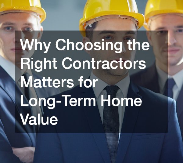 Why Choosing the Right Contractors Matters for Long-Term Home Value